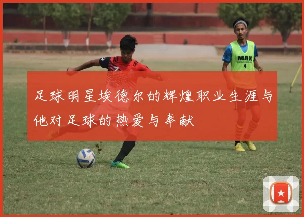 足球明星埃德尔的辉煌职业生涯与他对足球的热爱与奉献