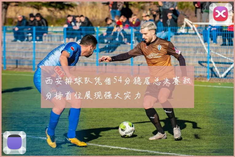 西安排球队凭借54分稳居总决赛积分榜首位展现强大实力