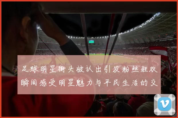 足球明星街头被认出引发粉丝狂欢瞬间感受明星魅力与平民生活的交融