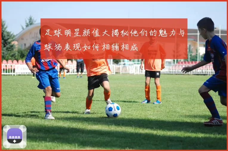 足球明星颜值大揭秘他们的魅力与球场表现如何相辅相成
