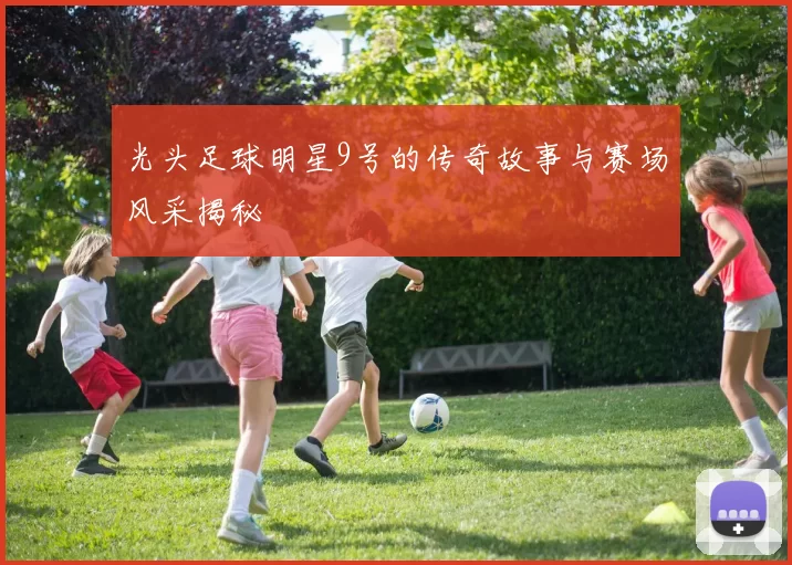 光头足球明星9号的传奇故事与赛场风采揭秘