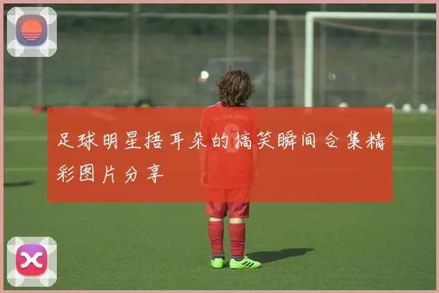 足球明星捂耳朵的搞笑瞬间合集精彩图片分享