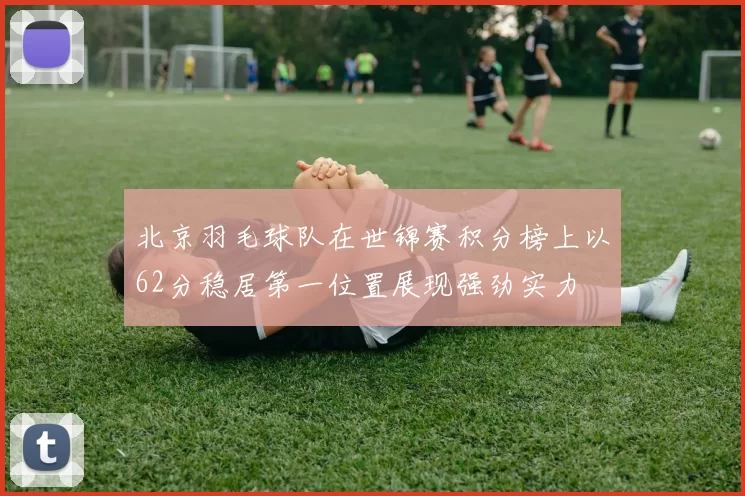 北京羽毛球队在世锦赛积分榜上以62分稳居第一位置展现强劲实力